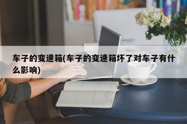 车子的变速箱(车子的变速箱坏了对车子有什么影响)